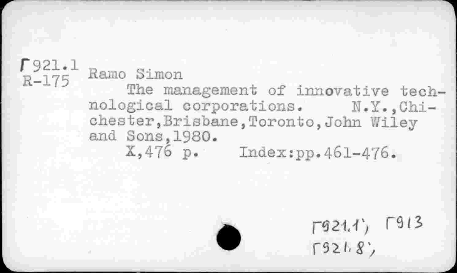 ﻿P921.1
■1-175 Ramo Simon
The management of innovative technological corporations. N.Y.,Chichester, Brisbane,Toronto,John Wiley and Sons,1980.
X,476 p. Indexzpp.461-476.